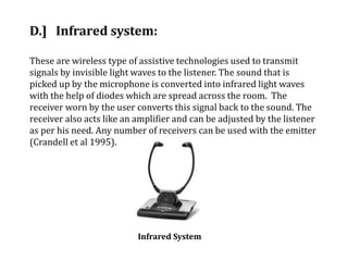 D.] Infrared system:
These are wireless type of assistive technologies used to transmit
signals by invisible light waves to the listener. The sound that is
picked up by the microphone is converted into infrared light waves
with the help of diodes which are spread across the room. The
receiver worn by the user converts this signal back to the sound. The
receiver also acts like an amplifier and can be adjusted by the listener
as per his need. Any number of receivers can be used with the emitter
(Crandell et al 1995).
Infrared System
 
