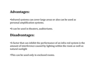 Advantages:
•Infrared systems can cover large areas or also can be used as
personal amplification systems.
•It can be used in theaters, auditoriums.
Disadvantages:
•A factor that can inhibit the performance of an infra red system is the
amount of interference caused by lighting within the room as well as
natural sunlight
•This can be used only in enclosed rooms.
 