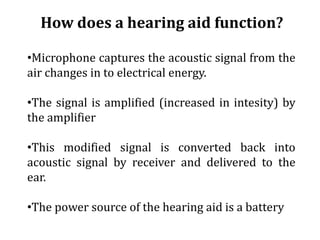 How does a hearing aid function?
•Microphone captures the acoustic signal from the
air changes in to electrical energy.
•The signal is amplified (increased in intesity) by
the amplifier
•This modified signal is converted back into
acoustic signal by receiver and delivered to the
ear.
•The power source of the hearing aid is a battery
 