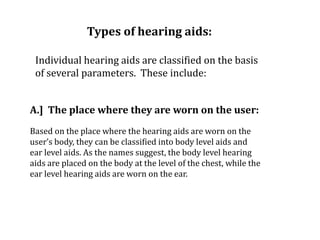 Types of hearing aids:
Individual hearing aids are classified on the basis
of several parameters. These include:
A.] The place where they are worn on the user:
Based on the place where the hearing aids are worn on the
user’s body, they can be classified into body level aids and
ear level aids. As the names suggest, the body level hearing
aids are placed on the body at the level of the chest, while the
ear level hearing aids are worn on the ear.
 