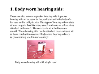 1. Body worn hearing aids:
These are also known as pocket hearing aids. A pocket
hearing aid can be worn in the pocket or with the help of a
harness and is bulky in size. This type of hearing aid consists
of a rectangular box like case, a cord and an external receiver
attached to the cord. The receiver is attached to an ear
mould. These hearing aids can be attached to an external air
or bone conduction receiver. Body-worn hearing aids are
very commonly used in our country.
Body worn hearing aid with single cord
 