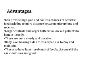 Advantages:
•Can provide high gain and has less chances of acoustic
feedback due to more distance between microphone and
receiver.
•Larger controls and larger batteries allow old patients to
handle it easily.
•These are more sturdy and durable.
•Body level hearing aids are less expensive to buy and
maintain.
•They also have lesser problems of feedback squeal if the
ear moulds are not good.
 