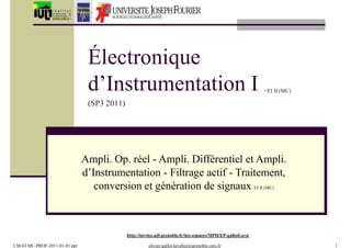 +EI II (MC)
CM-EI MC-PROF-2011-01-01.ppt olivier.gallot-lavallee@grenoble.cnrs.fr 1
Électronique
d’Instrumentation I
(SP3 2011)
Ampli. Op. réel - Ampli. Différentiel et Ampli.
d’Instrumentation - Filtrage actif - Traitement,
conversion et génération de signaux EI II (MC)
http://iut-tice.ujf-grenoble.fr/tice-espaces/MPH/EP-gallotLava/
 