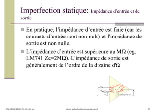 Imperfection statique: Impédance d’entrée et de
sortie
 En pratique, l’impédance d’entrée est finie (car les
courants d’entrée sont non nuls) et l'impédance de
sortie est non nulle.
 L’impédance d’entrée est supérieure au MΩ (eg.
LM741 Ze=2MΩ). L'impédance de sortie est
généralement de l’ordre de la dizaine d'Ω
+
v -
u
ib2 s
Zs
G(f)(u-v)
Ze
ib1
Vos (G(f)/Rmc(f))(u+v)/2
CM-EI MC-PROF-2011-01-01.ppt olivier.gallot-lavallee@grenoble.cnrs.fr 17
 