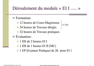 Déroulement du module « EI I +EI II (MC) »
 Formation:
 12 heures de Cours Magistraux
 24 heures de Travaux dirigés
 32 heures de Travaux pratiques
 Évaluation:
 1 DS de 2 heures EI I
 1 DS de 1 heures EI II (MC)
 1 EP (Examen Pratique) de 2h pour EI 1
C/TD
CM-EI MC-PROF-2011-01-01.ppt olivier.gallot-lavallee@grenoble.cnrs.fr 2
 