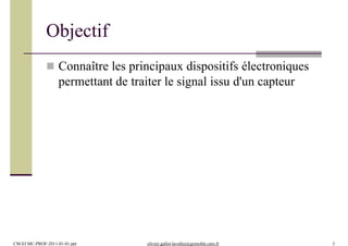 Objectif
CM-EI MC-PROF-2011-01-01.ppt olivier.gallot-lavallee@grenoble.cnrs.fr 3
 Connaître les principaux dispositifs électroniques
permettant de traiter le signal issu d'un capteur
 