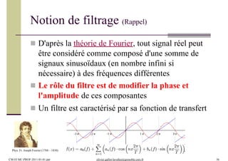  D'après la théorie de Fourier, tout signal réel peut
être considéré comme composé d'une somme de
signaux sinusoïdaux (en nombre infini si
nécessaire) à des fréquences différentes
 Le rôle du filtre est de modifier la phase et
l'amplitude de ces composantes
 Un filtre est caractérisé par sa fonction de transfert
Phys. Fr. Joseph Fourier (1768 – 1830)
Notion de filtrage (Rappel)
CM-EI MC-PROF-2011-01-01.ppt olivier.gallot-lavallee@grenoble.cnrs.fr 36
 