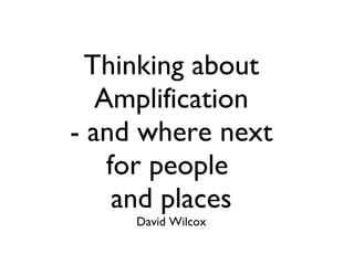 Thinking about Amplification - and where next for people  and places David Wilcox 