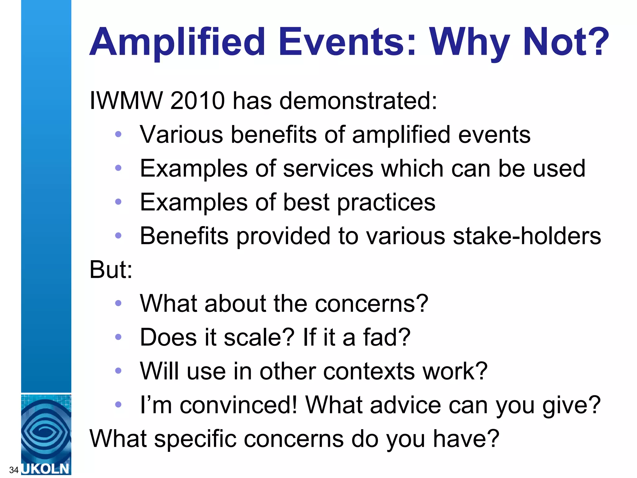 IWMW 2010 Blog IWMW 2010 blog provided: Video interviews with participants Benefits for: Participants to reflect on the event & what they’ve learnt Organisers in obtaining feedback on impact of event Video interview amplifies amplifies participants thoughts on the event 