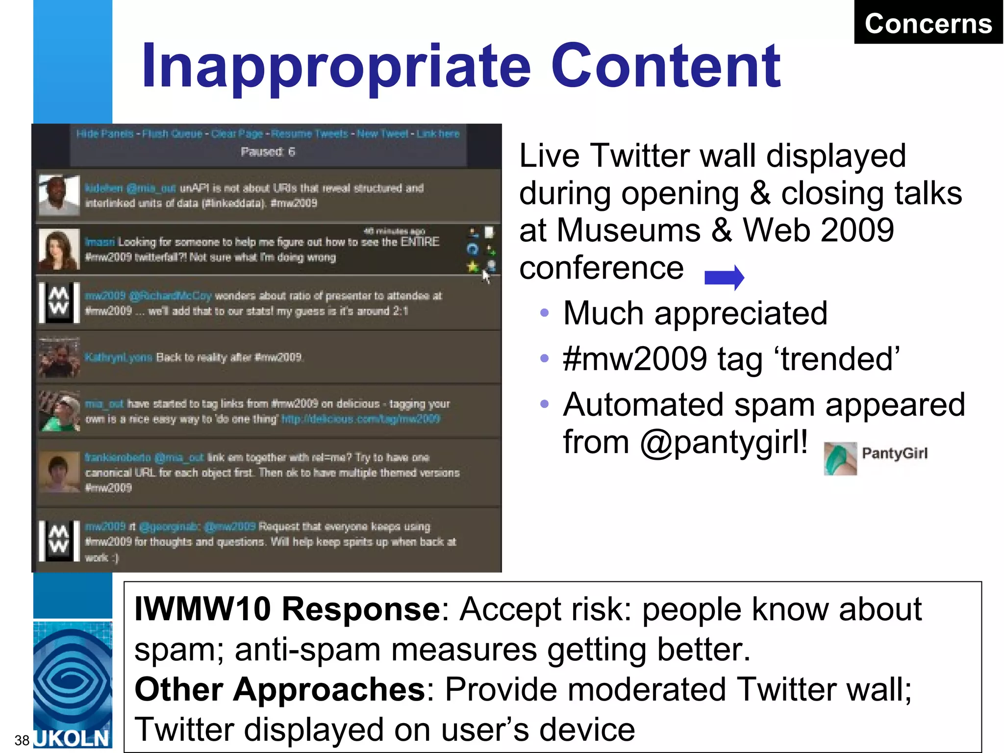 Twitter Conversations Encouraging Learning Through Discussions “ Learning begins with a conversation” Lecture theatres inhibit conversation Amplification brings back the conversation Engaging With The Twitter Wall Using a Twitter Wall rather than PowerPoint provides a means of encouraging discussions e.g. “ Good cop, bad cop ” routine used in IWMW 10 conclusions to encourage debate about talks 