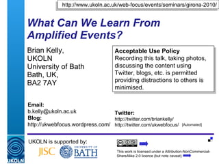 What Can We Learn From Amplified Events? Brian Kelly,  UKOLN University of Bath Bath, UK,  BA2 7AY UKOLN is supported by: http://www.ukoln.ac.uk/web-focus/events/seminars/girona-2010/ This work is licensed under a Attribution-NonCommercial-ShareAlike 2.0 licence (but note caveat) Acceptable Use Policy Recording this talk, taking photos, discussing the content using Twitter, blogs, etc. is permitted providing distractions to others is minimised. Twitter: http://twitter.com/briankelly/ http://twitter.com/ukwebfocus/  Email: [email_address] Blog: http://ukwebfocus.wordpress.com/ [Automated] Twitter: #udgamp10 Delicious tag: udgamp10 