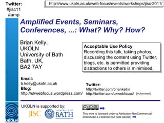 Amplified Events, Seminars, Conferences, ...: What? Why? How? Brian Kelly,  UKOLN University of Bath Bath, UK,  BA2 7AY UKOLN is supported by: http://www.ukoln.ac.uk/web-focus/events/workshops/jisc-2011/ This work is licensed under a Attribution-NonCommercial-ShareAlike 2.0 licence (but note caveat) Acceptable Use Policy Recording this talk, taking photos, discussing the content using Twitter, blogs, etc. is permitted providing distractions to others is minimised. Twitter: http://twitter.com/briankelly/ http://twitter.com/ukwebfocus/  Email: [email_address] Blog: http://ukwebfocus.wordpress.com/ [Automated] Twitter: #jisc11 #amp 