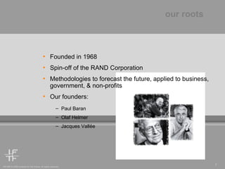 our roots Founded in 1968 Spin-off of the RAND Corporation Methodologies to forecast the future, applied to business, government, & non-profits  Our founders: Paul Baran Olaf Helmer Jacques Vall é e 