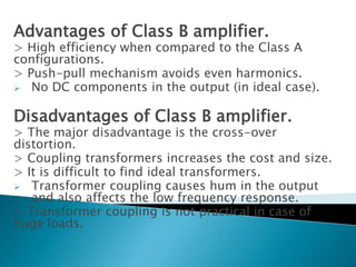 Advantages of Class B amplifier.
> High efficiency when compared to the Class A
configurations.
> Push-pull mechanism avoids even harmonics.
 No DC components in the output (in ideal case).
Disadvantages of Class B amplifier.
> The major disadvantage is the cross-over
distortion.
> Coupling transformers increases the cost and size.
> It is difficult to find ideal transformers.
 Transformer coupling causes hum in the output
and also affects the low frequency response.
> Transformer coupling is not practical in case of
huge loads.
 