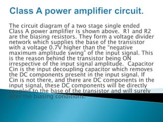 The circuit diagram of a two stage single ended
Class A power amplifier is shown above. R1 and R2
are the biasing resistors. They form a voltage divider
network which supplies the base of the transistor
with a voltage 0.7V higher than the “negative
maximum amplitude swing” of the input signal. This
is the reason behind the transistor being ON
irrespective of the input signal amplitude. Capacitor
Cin is the input decoupling capacitor which removes
the DC components present in the input signal. If
Cin is not there, and there are DC components in the
input signal, these DC components will be directly
coupled to the base of the transistor and will surely
alter the biasing conditions.
 