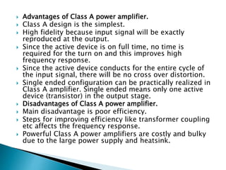 Advantages of Class A power amplifier.
 Class A design is the simplest.
 High fidelity because input signal will be exactly
reproduced at the output.
 Since the active device is on full time, no time is
required for the turn on and this improves high
frequency response.
 Since the active device conducts for the entire cycle of
the input signal, there will be no cross over distortion.
 Single ended configuration can be practically realized in
Class A amplifier. Single ended means only one active
device (transistor) in the output stage.
 Disadvantages of Class A power amplifier.
 Main disadvantage is poor efficiency.
 Steps for improving efficiency like transformer coupling
etc affects the frequency response.
 Powerful Class A power amplifiers are costly and bulky
due to the large power supply and heatsink.
 