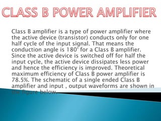 Class B amplifier is a type of power amplifier where
the active device (transistor) conducts only for one
half cycle of the input signal. That means the
conduction angle is 180° for a Class B amplifier.
Since the active device is switched off for half the
input cycle, the active device dissipates less power
and hence the efficiency is improved. Theoretical
maximum efficiency of Class B power amplifier is
78.5%. The schematic of a single ended Class B
amplifier and input , output waveforms are shown in
the figure below.
 