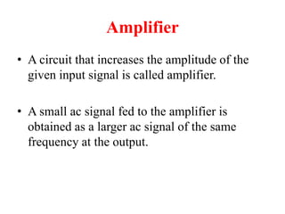 Amplifier
• A circuit that increases the amplitude of the
given input signal is called amplifier.
• A small ac signal fed to the amplifier is
obtained as a larger ac signal of the same
frequency at the output.
 