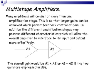 Multistage Amplifiers. Many amplifiers will consist of more than one amplification stage. This is so that larger gains can be achieved which permit feedback control of gain. In addition the different amplification stages may possess different characteristics which will allow the overall amplifier to interface to its input and output more effectively. The overall gain would be A1 x A2 or A1 + A2 if the two gains are expressed in dBs.   A1 A2 