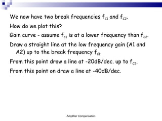 We now have two break frequencies f C1  and f C2 . How do we plot this? Gain curve - assume f C1  is at a lower frequency than f C2 . Draw a straight line at the low frequency gain (A1 and A2) up to the break frequency f C1 . From this point draw a line at -20dB/dec. up to f C2 . From this point on draw a line at -40dB/dec.  Amplifier Compensation 