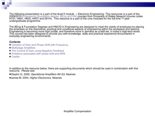 The following presentation is a part of the level 5 module  -- Electronic Engineering. This resources is a part of the 2009/2010  Engineering (foundation degree, BEng and HN)  courses from University of Wales Newport (course codes H101, H691, H620, HH37 and 001H).  This resource is a part of the core modules for the full time 1 st  year undergraduate programme.  The BEng & Foundation Degrees and HNC/D in Engineering are designed to meet the needs of employers by placing the emphasis on the theoretical, practical and vocational aspects of engineering within the workplace and beyond. Engineering is becoming more high profile, and therefore more in demand as a skill set, in today’s high-tech world. This course has been designed to provide you with knowledge, skills and practical experience encountered in everyday engineering environments.  Contents Variation of Gain and Phase Shift with Frequency Multistage Amplifiers The Control of Gain using Negative Feedback Problems associated with phase shift and NFB. Credits In addition to the resource below, there are supporting documents which should be used in combination with this resource.  Please see: Clayton G, 2000,  Operational Amplifiers 4th Ed,  Newnes  James M, 2004,  Higher Electronics,  Newnes Amplifier Compensation 