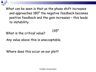 What can be seen is that as the phase shift increases and approaches 180 ° the negative feedback becomes positive feedback and the gain increases – this leads to instability. What is the critical value? 135 ° Any value above this is unacceptable.  Where does this occur on our plot? Amplifier Compensation 