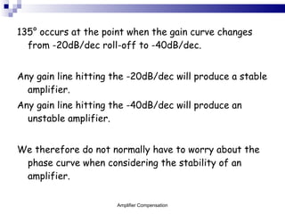 135 ° occurs at the point when the gain curve changes from -20dB/dec roll-off to -40dB/dec. Any gain line hitting the -20dB/dec will produce a stable amplifier. Any gain line hitting the -40dB/dec will produce an unstable amplifier. We therefore do not normally have to worry about the phase curve when considering the stability of an amplifier. Amplifier Compensation 