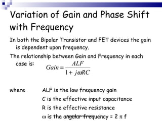 Variation of Gain and Phase Shift with Frequency In both the Bipolar Transistor and FET devices the gain is dependent upon frequency. The relationship between Gain and Frequency in each case is:   where  ALF is the low frequency gain C is the effective input capacitance R is the effective resistance    is the angular frequency = 2    f Amplifier Compensation 