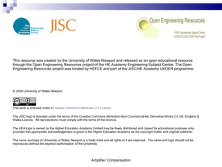 Amplifier Compensation This resource was created by the University of Wales Newport and released as an open educational resource through the Open Engineering Resources project of the HE Academy Engineering Subject Centre. The Open Engineering Resources project was funded by HEFCE and part of the JISC/HE Academy UKOER programme. © 2009 University of Wales Newport This work is licensed under a  Creative Commons Attribution 2.0 License . The JISC logo is licensed under the terms of the Creative Commons Attribution-Non-Commercial-No Derivative Works 2.0 UK: England & Wales Licence.  All reproductions must comply with the terms of that licence. The HEA logo is owned by the Higher Education Academy Limited may be freely distributed and copied for educational purposes only, provided that appropriate acknowledgement is given to the Higher Education Academy as the copyright holder and original publisher. The name and logo of University of Wales Newport is a trade mark and all rights in it are reserved.  The name and logo should not be reproduced without the express authorisation of the University. 