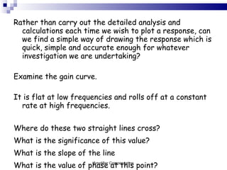 Rather than carry out the detailed analysis and calculations each time we wish to plot a response, can we find a simple way of drawing the response which is quick, simple and accurate enough for whatever investigation we are undertaking? Examine the gain curve.  It is flat at low frequencies and rolls off at a constant rate at high frequencies. Where do these two straight lines cross? What is the significance of this value? What is the slope of the line What is the value of phase at this point? What is the maximum error? Amplifier Compensation 