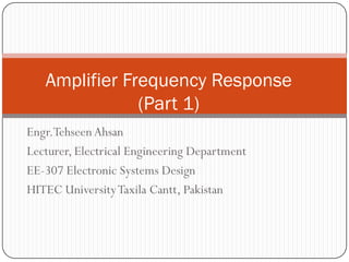 Engr.Tehseen Ahsan 
Lecturer, Electrical Engineering Department 
EE-307 Electronic Systems Design 
HITEC University Taxila Cantt, Pakistan 
Amplifier Frequency Response (Part 1)  