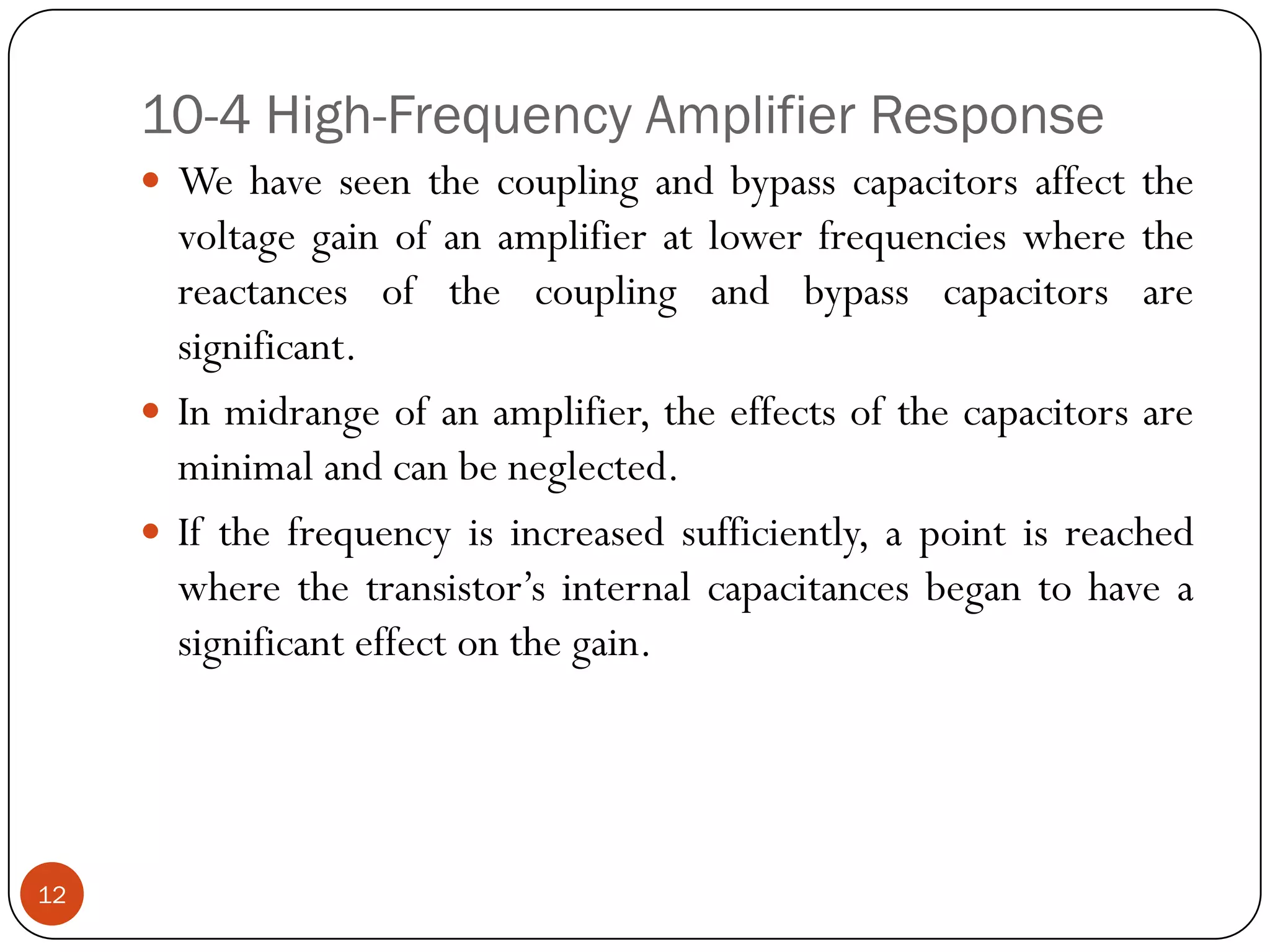10-4 High-Frequency Amplifier Response 
Wehaveseenthecouplingandbypasscapacitorsaffectthevoltagegainofanamplifieratlowerfrequencieswherethereactancesofthecouplingandbypasscapacitorsaresignificant. 
Inmidrangeofanamplifier,theeffectsofthecapacitorsareminimalandcanbeneglected. 
Ifthefrequencyisincreasedsufficiently,apointisreachedwherethetransistor’sinternalcapacitancesbegantohaveasignificanteffectonthegain. 
12  
