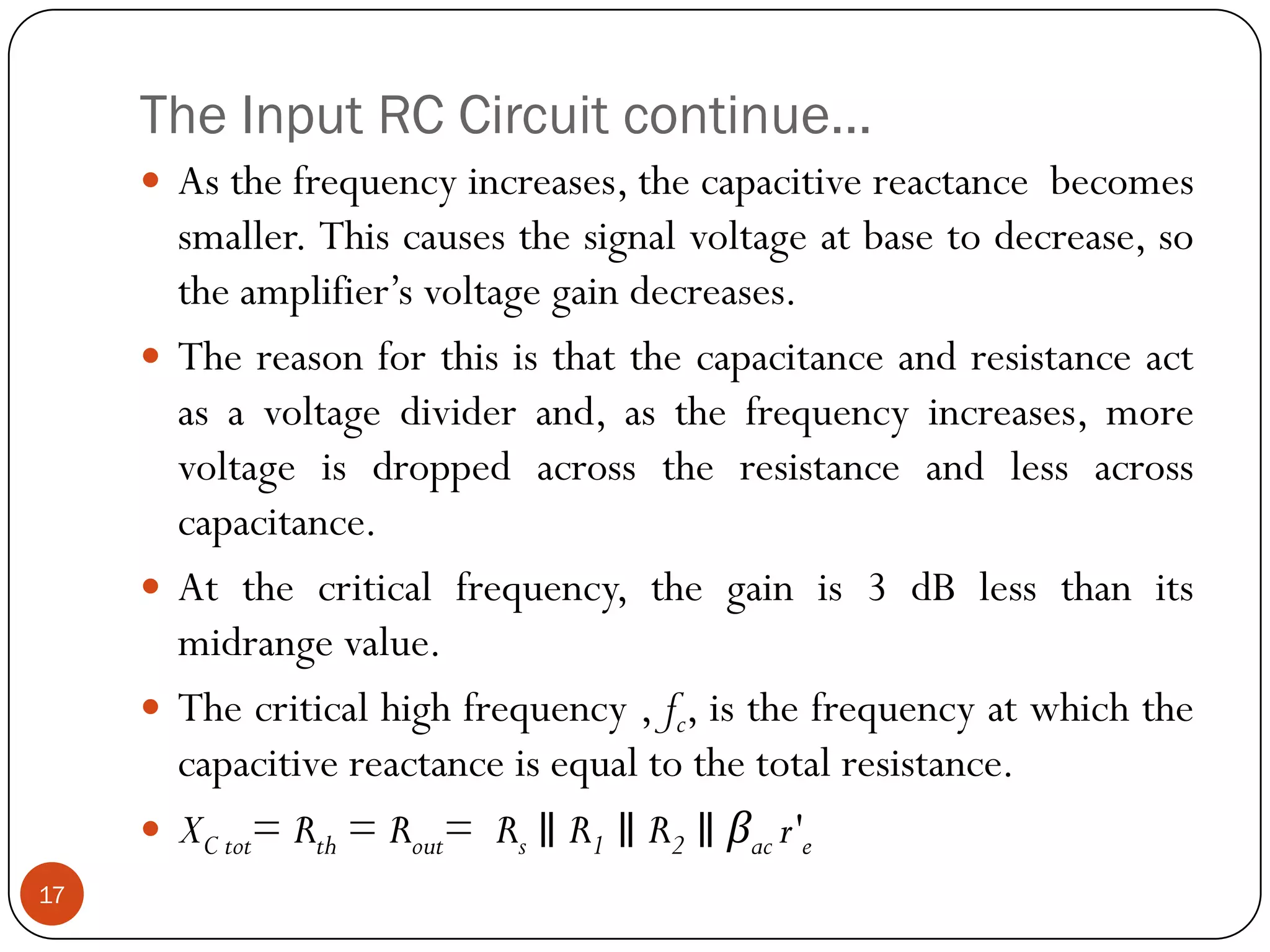 The Input RC Circuit continue… 
Asthefrequencyincreases,thecapacitivereactancebecomessmaller.Thiscausesthesignalvoltageatbasetodecrease,sotheamplifier’svoltagegaindecreases. 
Thereasonforthisisthatthecapacitanceandresistanceactasavoltagedividerand,asthefrequencyincreases,morevoltageisdroppedacrosstheresistanceandlessacrosscapacitance. 
Atthecriticalfrequency,thegainis3dBlessthanitsmidrangevalue. 
Thecriticalhighfrequency,fc,isthefrequencyatwhichthecapacitivereactanceisequaltothetotalresistance. 
XCtot=Rth=Rout=Rs∥R1∥R2∥βacr'e 
17  