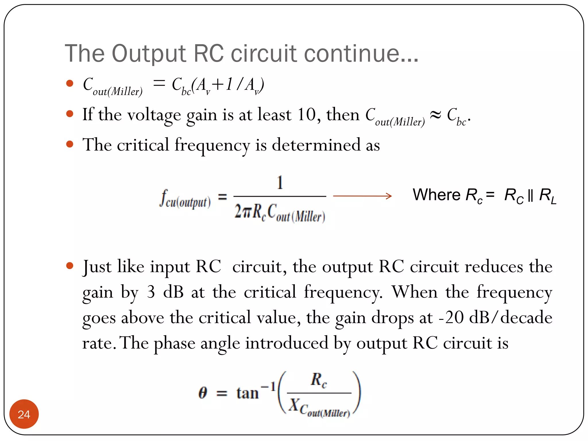 The Output RC circuit continue… 
Cout(Miller)=Cbc(Av+1/Av) 
Ifthevoltagegainisatleast10,thenCout(Miller)≈Cbc. 
Thecriticalfrequencyisdeterminedas 
JustlikeinputRCcircuit,theoutputRCcircuitreducesthegainby3dBatthecriticalfrequency.Whenthefrequencygoesabovethecriticalvalue,thegaindropsat-20dB/decaderate.ThephaseangleintroducedbyoutputRCcircuitis 
24Where Rc = RC ∥RL  