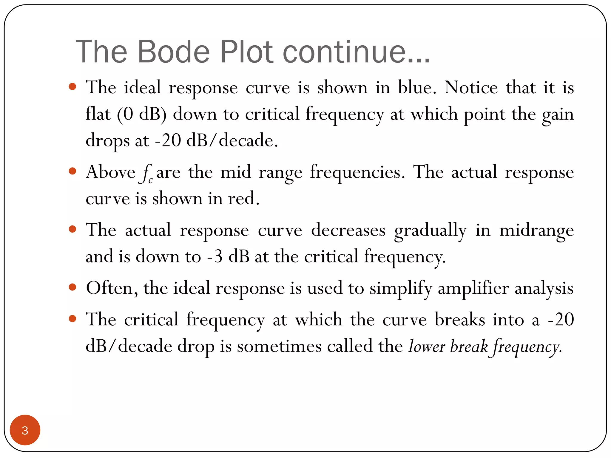 The Bode Plot continue… 
Theidealresponsecurveisshowninblue.Noticethatitisflat(0dB)downtocriticalfrequencyatwhichpointthegaindropsat-20dB/decade. 
Abovefcarethemidrangefrequencies.Theactualresponsecurveisshowninred. 
Theactualresponsecurvedecreasesgraduallyinmidrangeandisdownto-3dBatthecriticalfrequency. 
Often,theidealresponseisusedtosimplifyamplifieranalysis 
Thecriticalfrequencyatwhichthecurvebreaksintoa-20dB/decadedropissometimescalledthelowerbreakfrequency. 
3  