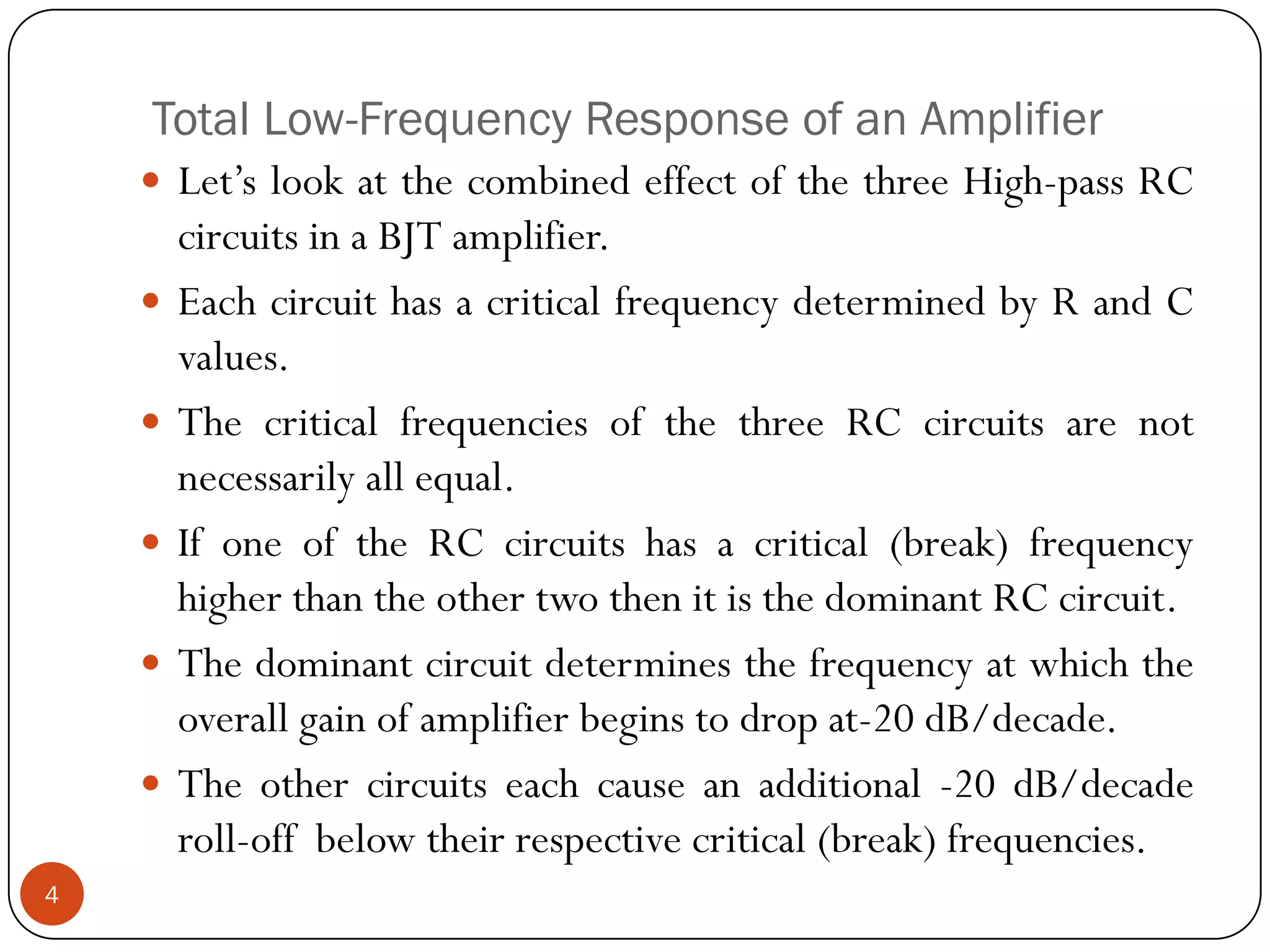 Total Low-Frequency Response of an Amplifier 
Let’slookatthecombinedeffectofthethreeHigh-passRCcircuitsinaBJTamplifier. 
EachcircuithasacriticalfrequencydeterminedbyRandCvalues. 
ThecriticalfrequenciesofthethreeRCcircuitsarenotnecessarilyallequal. 
IfoneoftheRCcircuitshasacritical(break)frequencyhigherthantheothertwothenitisthedominantRCcircuit. 
Thedominantcircuitdeterminesthefrequencyatwhichtheoverallgainofamplifierbeginstodropat-20dB/decade. 
Theothercircuitseachcauseanadditional-20dB/decaderoll-offbelowtheirrespectivecritical(break)frequencies. 4  