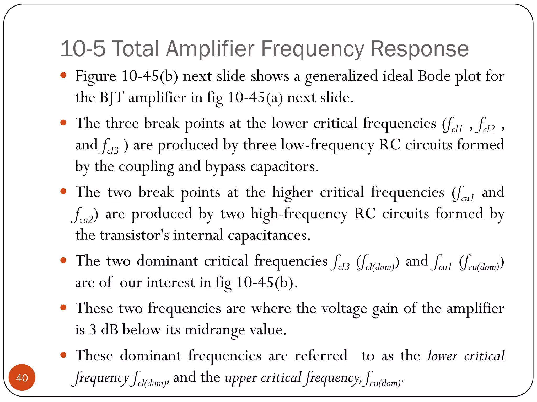 10-5 Total Amplifier Frequency Response 
Figure10-45(b)nextslideshowsageneralizedidealBodeplotfortheBJTamplifierinfig10-45(a)nextslide. 
Thethreebreakpointsatthelowercriticalfrequencies(fcl1,fcl2, andfcl3)areproducedbythreelow-frequencyRCcircuitsformedbythecouplingandbypasscapacitors. 
Thetwobreakpointsatthehighercriticalfrequencies(fcu1andfcu2)areproducedbytwohigh-frequencyRCcircuitsformedbythetransistor'sinternalcapacitances. 
Thetwodominantcriticalfrequenciesfcl3(fcl(dom))andfcu1(fcu(dom)) areofourinterestinfig10-45(b). 
Thesetwofrequenciesarewherethevoltagegainoftheamplifieris3dBbelowitsmidrangevalue. 
Thesedominantfrequenciesarereferredtoasthelowercriticalfrequencyfcl(dom),andtheuppercriticalfrequency,fcu(dom).40  