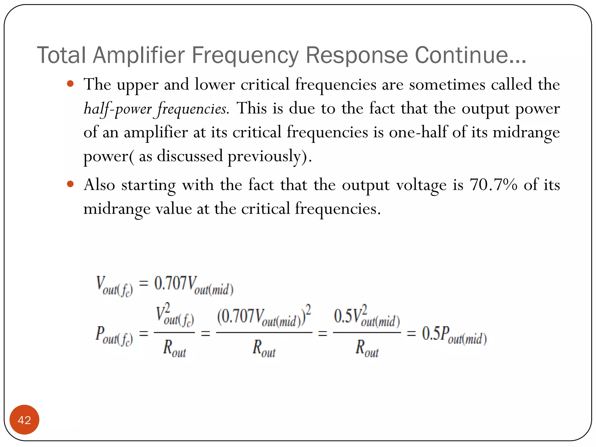 Total Amplifier Frequency Response Continue… 
Theupperandlowercriticalfrequenciesaresometimescalledthehalf-powerfrequencies.Thisisduetothefactthattheoutputpowerofanamplifieratitscriticalfrequenciesisone-halfofitsmidrangepower(asdiscussedpreviously). 
Alsostartingwiththefactthattheoutputvoltageis70.7%ofitsmidrangevalueatthecriticalfrequencies. 42  
