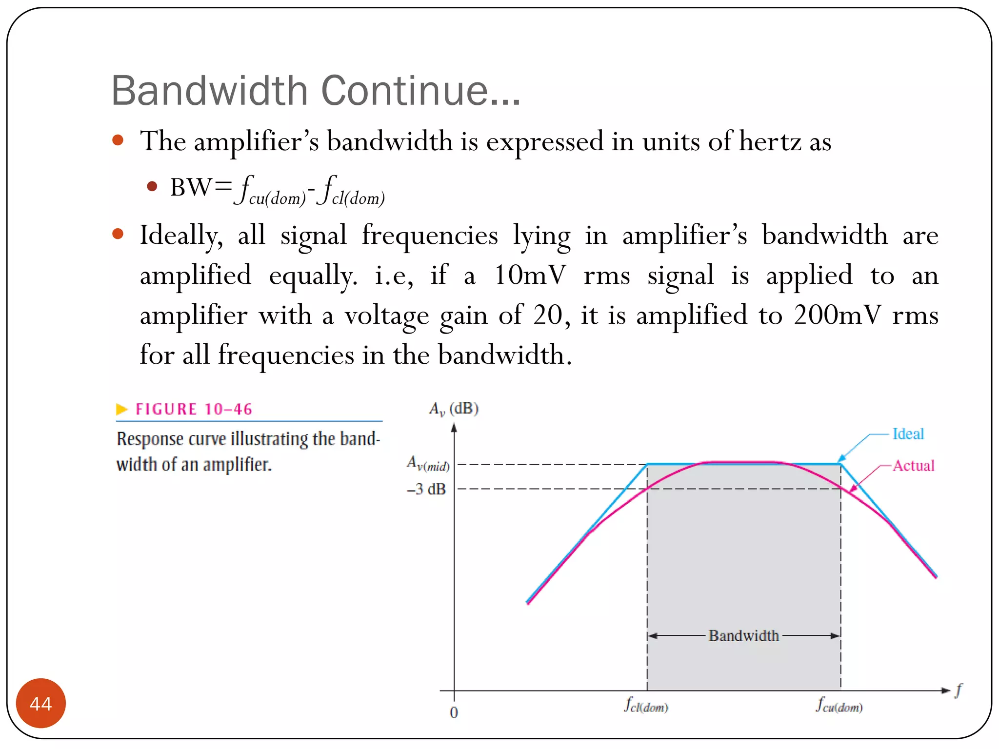 Bandwidth Continue… 
Theamplifier’sbandwidthisexpressedinunitsofhertzas 
BW=fcu(dom)-fcl(dom) 
Ideally,allsignalfrequencieslyinginamplifier’sbandwidthareamplifiedequally.i.e,ifa10mVrmssignalisappliedtoanamplifierwithavoltagegainof20,itisamplifiedto200mVrmsforallfrequenciesinthebandwidth. 44  