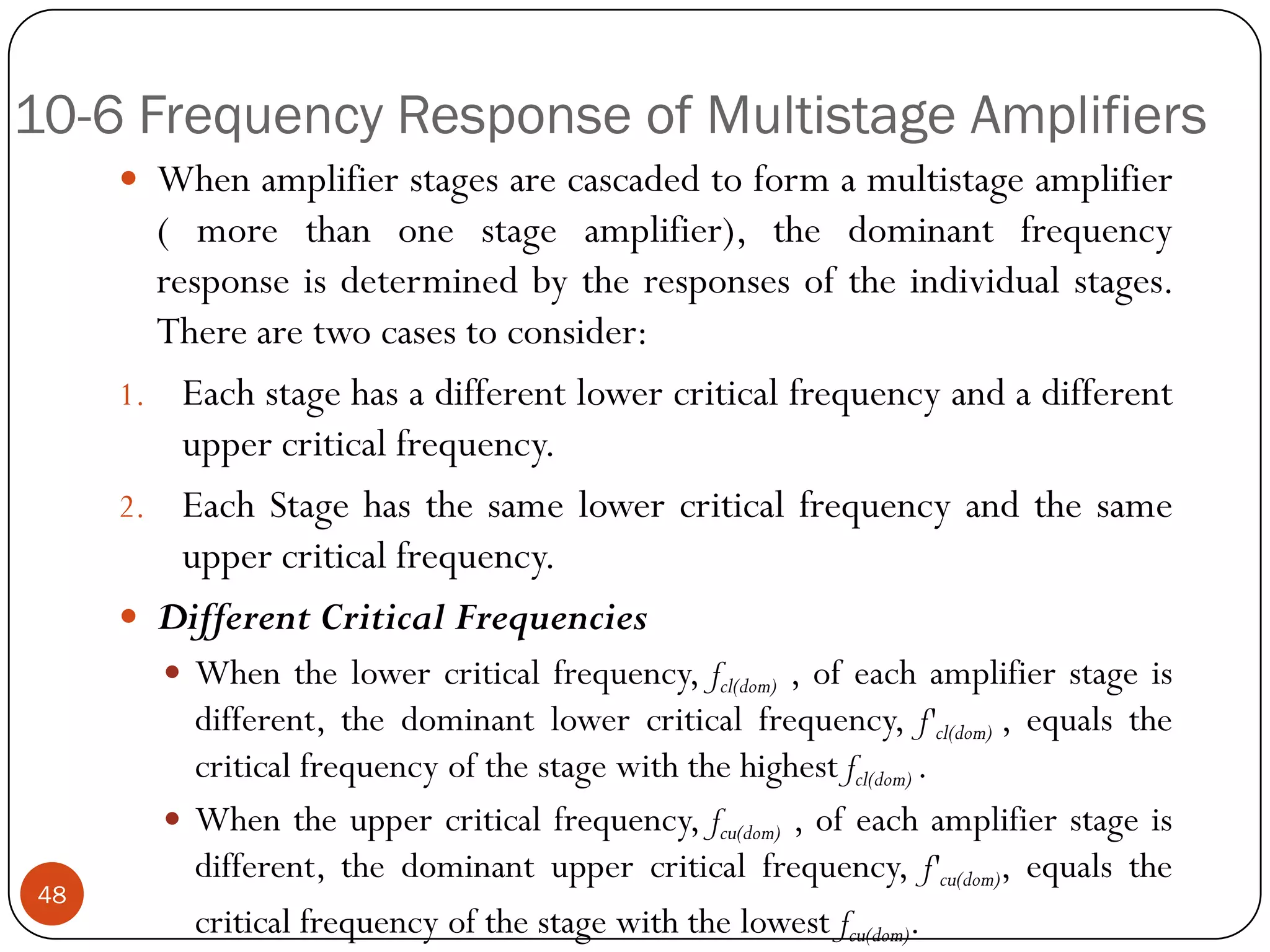 10-6 Frequency Response of Multistage Amplifiers 
Whenamplifierstagesarecascadedtoformamultistageamplifier(morethanonestageamplifier),thedominantfrequencyresponseisdeterminedbytheresponsesoftheindividualstages. Therearetwocasestoconsider: 
1.Eachstagehasadifferentlowercriticalfrequencyandadifferentuppercriticalfrequency. 
2.EachStagehasthesamelowercriticalfrequencyandthesameuppercriticalfrequency. 
DifferentCriticalFrequencies 
Whenthelowercriticalfrequency,fcl(dom),ofeachamplifierstageisdifferent,thedominantlowercriticalfrequency,f'cl(dom),equalsthecriticalfrequencyofthestagewiththehighestfcl(dom). 
Whentheuppercriticalfrequency,fcu(dom),ofeachamplifierstageisdifferent,thedominantuppercriticalfrequency,f'cu(dom),equalsthecriticalfrequencyofthestagewiththelowestfcu(dom). 48  