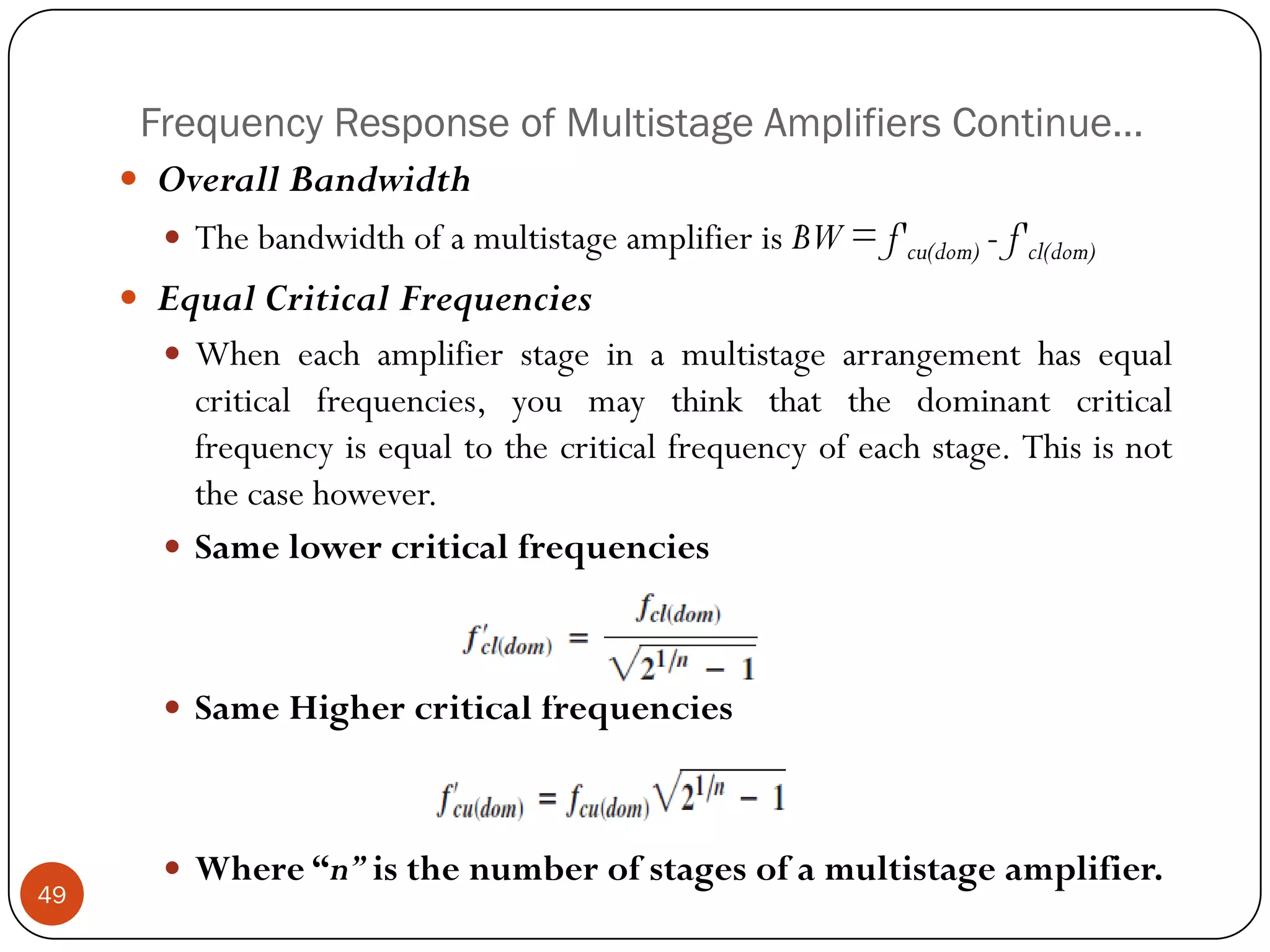 Frequency Response of Multistage Amplifiers Continue… 
OverallBandwidth 
ThebandwidthofamultistageamplifierisBW=f'cu(dom)-f'cl(dom) 
EqualCriticalFrequencies 
Wheneachamplifierstageinamultistagearrangementhasequalcriticalfrequencies,youmaythinkthatthedominantcriticalfrequencyisequaltothecriticalfrequencyofeachstage.Thisisnotthecasehowever. 
Samelowercriticalfrequencies 
SameHighercriticalfrequencies 
Where“n”isthenumberofstagesofamultistageamplifier. 49  