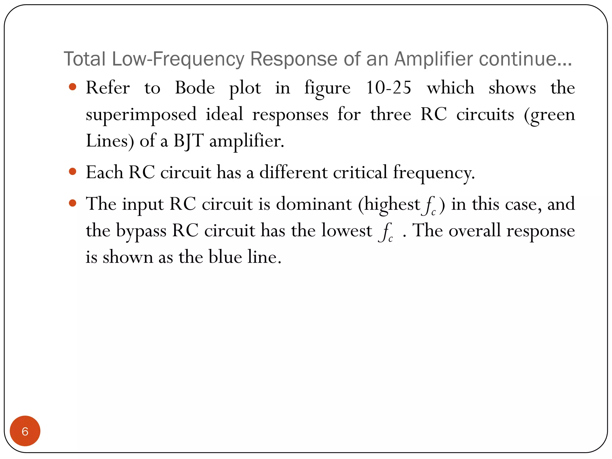 Total Low-Frequency Response of an Amplifier continue… 
RefertoBodeplotinfigure10-25whichshowsthesuperimposedidealresponsesforthreeRCcircuits(greenLines)ofaBJTamplifier. 
EachRCcircuithasadifferentcriticalfrequency. 
TheinputRCcircuitisdominant(highestfc)inthiscase,andthebypassRCcircuithasthelowestfc.Theoverallresponseisshownastheblueline. 6  