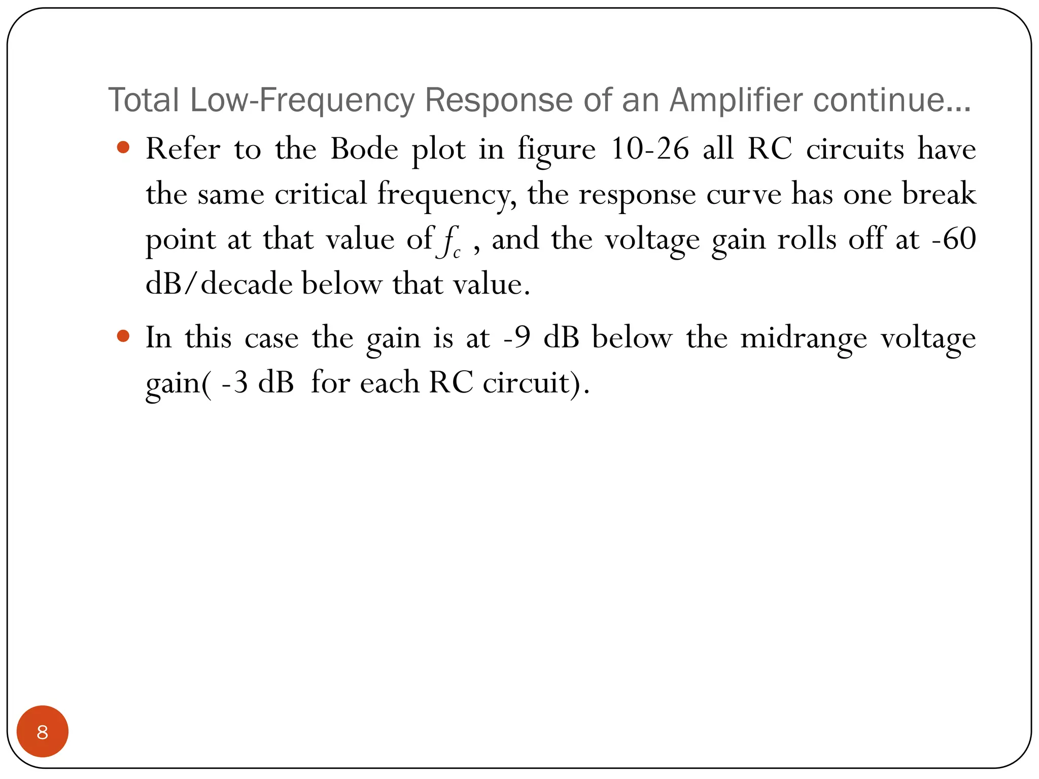 Total Low-Frequency Response of an Amplifier continue… 
RefertotheBodeplotinfigure10-26allRCcircuitshavethesamecriticalfrequency,theresponsecurvehasonebreakpointatthatvalueoffc,andthevoltagegainrollsoffat-60dB/decadebelowthatvalue. 
Inthiscasethegainisat-9dBbelowthemidrangevoltagegain(-3dBforeachRCcircuit). 8  