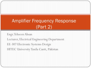 Engr.Tehseen Ahsan 
Lecturer, Electrical Engineering Department 
EE-307 Electronic Systems Design 
HITEC University Taxila Cantt, Pakistan 
Amplifier Frequency Response (Part 2)  