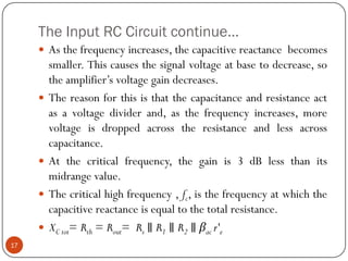 The Input RC Circuit continue… 
Asthefrequencyincreases,thecapacitivereactancebecomessmaller.Thiscausesthesignalvoltageatbasetodecrease,sotheamplifier’svoltagegaindecreases. 
Thereasonforthisisthatthecapacitanceandresistanceactasavoltagedividerand,asthefrequencyincreases,morevoltageisdroppedacrosstheresistanceandlessacrosscapacitance. 
Atthecriticalfrequency,thegainis3dBlessthanitsmidrangevalue. 
Thecriticalhighfrequency,fc,isthefrequencyatwhichthecapacitivereactanceisequaltothetotalresistance. 
XCtot=Rth=Rout=Rs∥R1∥R2∥βacr'e 
17  