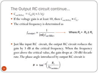 The Output RC circuit continue… 
Cout(Miller)=Cbc(Av+1/Av) 
Ifthevoltagegainisatleast10,thenCout(Miller)≈Cbc. 
Thecriticalfrequencyisdeterminedas 
JustlikeinputRCcircuit,theoutputRCcircuitreducesthegainby3dBatthecriticalfrequency.Whenthefrequencygoesabovethecriticalvalue,thegaindropsat-20dB/decaderate.ThephaseangleintroducedbyoutputRCcircuitis 
24Where Rc = RC ∥RL  