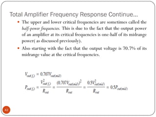Total Amplifier Frequency Response Continue… 
Theupperandlowercriticalfrequenciesaresometimescalledthehalf-powerfrequencies.Thisisduetothefactthattheoutputpowerofanamplifieratitscriticalfrequenciesisone-halfofitsmidrangepower(asdiscussedpreviously). 
Alsostartingwiththefactthattheoutputvoltageis70.7%ofitsmidrangevalueatthecriticalfrequencies. 42  