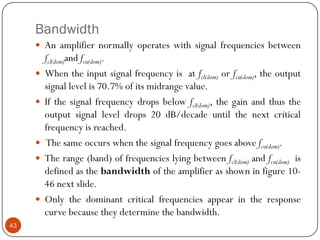 Bandwidth 
Anamplifiernormallyoperateswithsignalfrequenciesbetweenfcl(dom)andfcu(dom). 
Whentheinputsignalfrequencyisatfcl(dom)orfcu(dom),theoutputsignallevelis70.7%ofitsmidrangevalue. 
Ifthesignalfrequencydropsbelowfcl(dom),thegainandthustheoutputsignalleveldrops20dB/decadeuntilthenextcriticalfrequencyisreached. 
Thesameoccurswhenthesignalfrequencygoesabovefcu(dom). 
Therange(band)offrequencieslyingbetweenfcl(dom)andfcu(dom)isdefinedasthebandwidthoftheamplifierasshowninfigure10- 46nextslide. 
Onlythedominantcriticalfrequenciesappearintheresponsecurvebecausetheydeterminethebandwidth. 43  