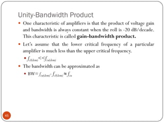 Unity-Bandwidth Product 
Onecharacteristicofamplifiersisthattheproductofvoltagegainandbandwidthisalwaysconstantwhentherollis-20dB/decade. Thischaracteristiciscalledgain-bandwidthproduct. 
Let’sassumethatthelowercriticalfrequencyofaparticularamplifierismuchlessthantheuppercriticalfrequency. 
fcl(dom)<<fcu(dom) 
Thebandwidthcanbeapproximatedas 
BW=fcu(dom)-fcl(dom)≈fcu45  