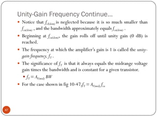 Unity-Gain Frequency Continue… 
Noticethatfcl(dom)isneglectedbecauseitissomuchsmallerthanfcu(dom),andthebandwidthapproximatelyequalsfcu(dom). 
Beginningatfcu(dom),thegainrollsoffuntilunitygain(0dB)isreached. 
Thefrequencyatwhichtheamplifier’sgainis1iscalledtheunity- gainfrequency,fT. 
ThesignificanceoffTisthatitalwaysequalsthemidrangevoltagegaintimesthebandwidthandisconstantforagiventransistor. 
fT=AV(mid)BW 
Forthecaseshowninfig10-47,fT=AV(mid)fcu47  